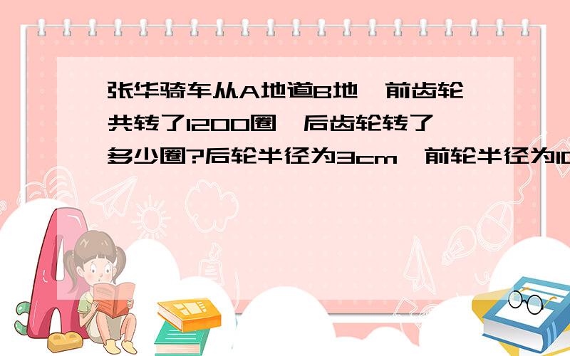 张华骑车从A地道B地,前齿轮共转了1200圈,后齿轮转了多少圈?后轮半径为3cm,前轮半径为10cm