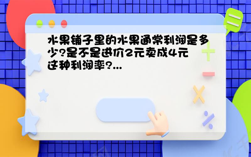 水果铺子里的水果通常利润是多少?是不是进价2元卖成4元 这种利润率?...