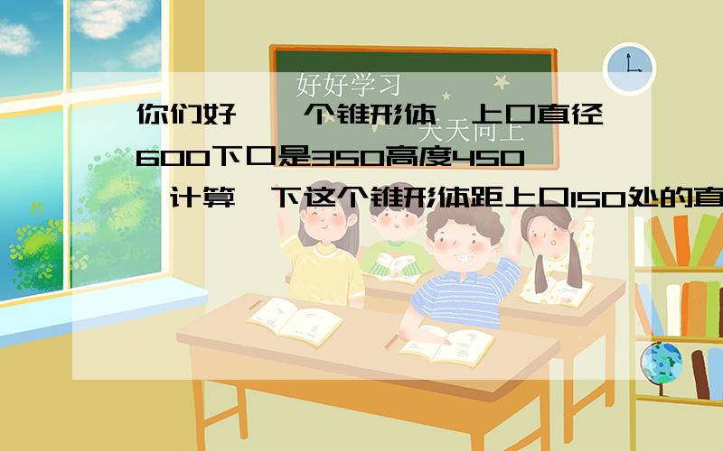 你们好,一个锥形体,上口直径600下口是350高度450,计算一下这个锥形体距上口150处的直径?