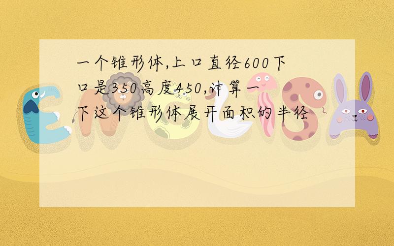 一个锥形体,上口直径600下口是350高度450,计算一下这个锥形体展开面积的半径