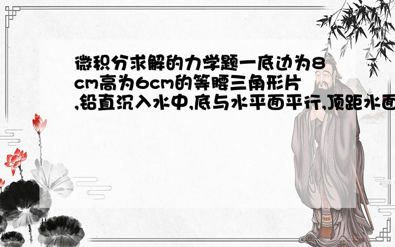 微积分求解的力学题一底边为8cm高为6cm的等腰三角形片,铅直沉入水中,底与水平面平行,顶距水面3cm,求每面所受压力.