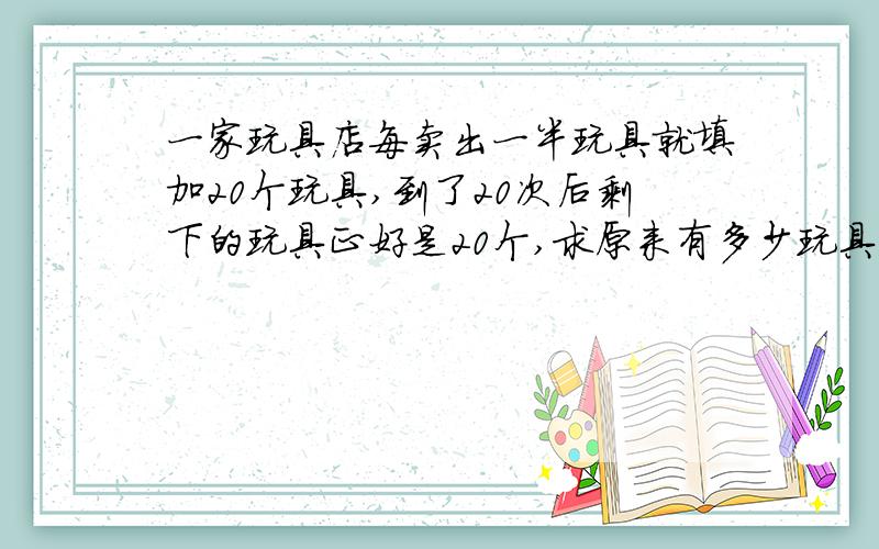 一家玩具店每卖出一半玩具就填加20个玩具,到了20次后剩下的玩具正好是20个,求原来有多少玩具?