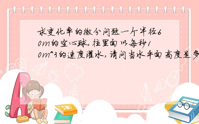 求变化率的微分问题一个半径60m的空心球,往里面以每秒10m^3的速度灌水,请问当水平面高度是多少的时候,高度的变化率和