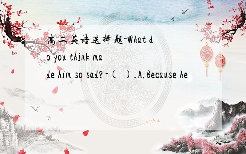 高二英语选择题-What do you think made him so sad?-( ).A.Because he