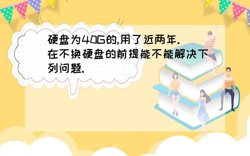 硬盘为40G的,用了近两年.在不换硬盘的前提能不能解决下列问题.