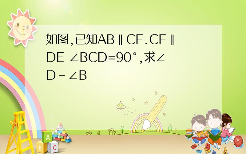 如图,已知AB‖CF.CF‖DE ∠BCD=90°,求∠D－∠B