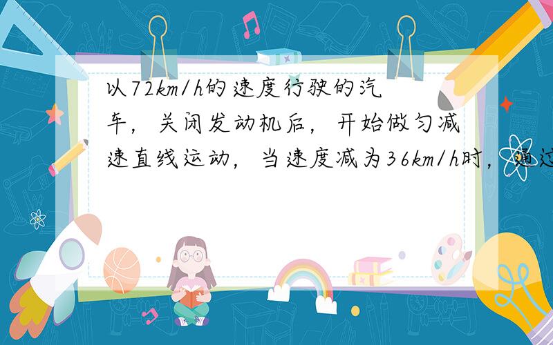 以72km/h的速度行驶的汽车，关闭发动机后，开始做匀减速直线运动，当速度减为36km/h时，通过的位移为30m，求：