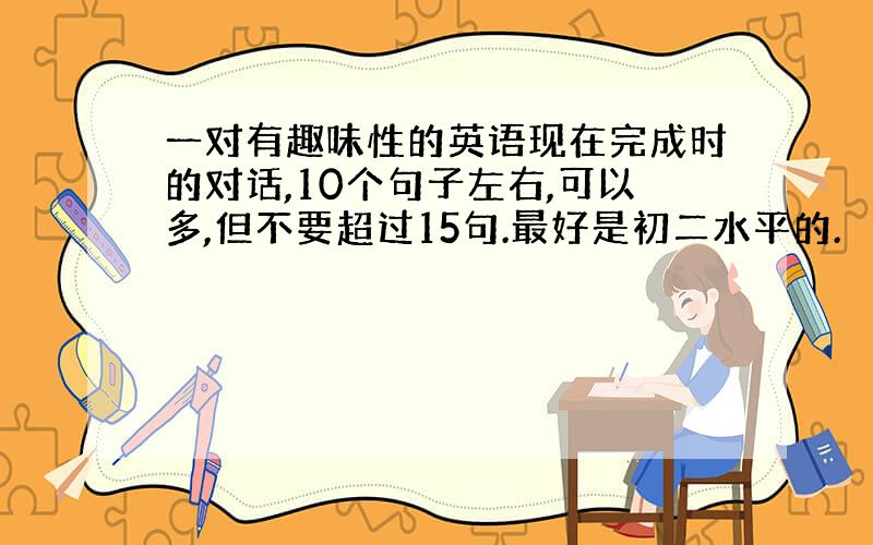 一对有趣味性的英语现在完成时的对话,10个句子左右,可以多,但不要超过15句.最好是初二水平的.