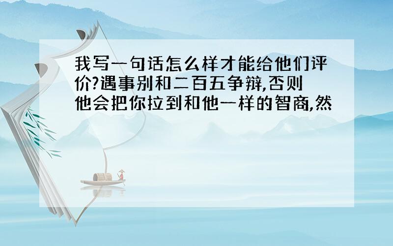 我写一句话怎么样才能给他们评价?遇事别和二百五争辩,否则他会把你拉到和他一样的智商,然