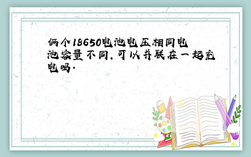 俩个18650电池电压相同电池容量不同,可以并联在一起充电吗.