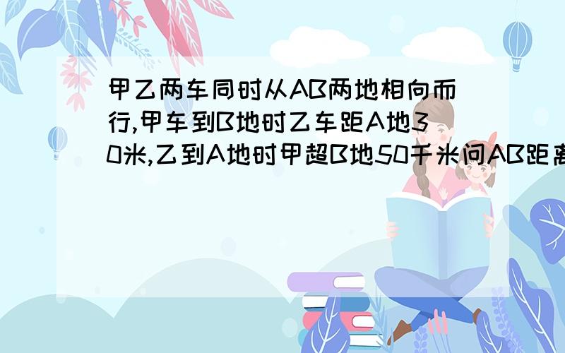 甲乙两车同时从AB两地相向而行,甲车到B地时乙车距A地30米,乙到A地时甲超B地50千米问AB距离（用比例解答）