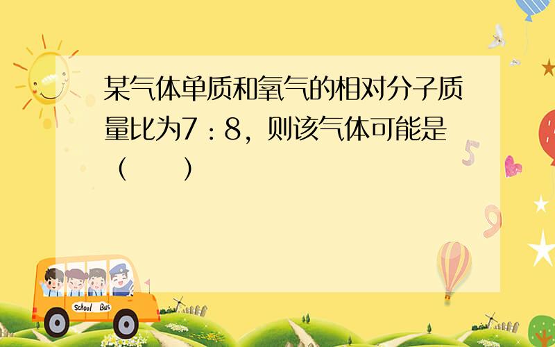 某气体单质和氧气的相对分子质量比为7：8，则该气体可能是（　　）