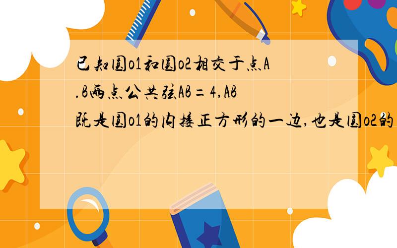 已知圆o1和圆o2相交于点A.B两点公共弦AB=4,AB既是圆o1的内接正方形的一边,也是圆o2的内接三角形的一边,就这