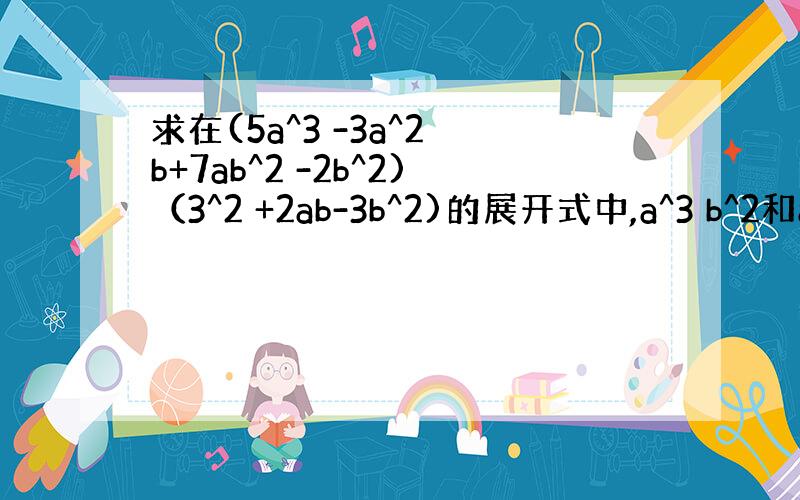 求在(5a^3 -3a^2 b+7ab^2 -2b^2)（3^2 +2ab-3b^2)的展开式中,a^3 b^2和a^2