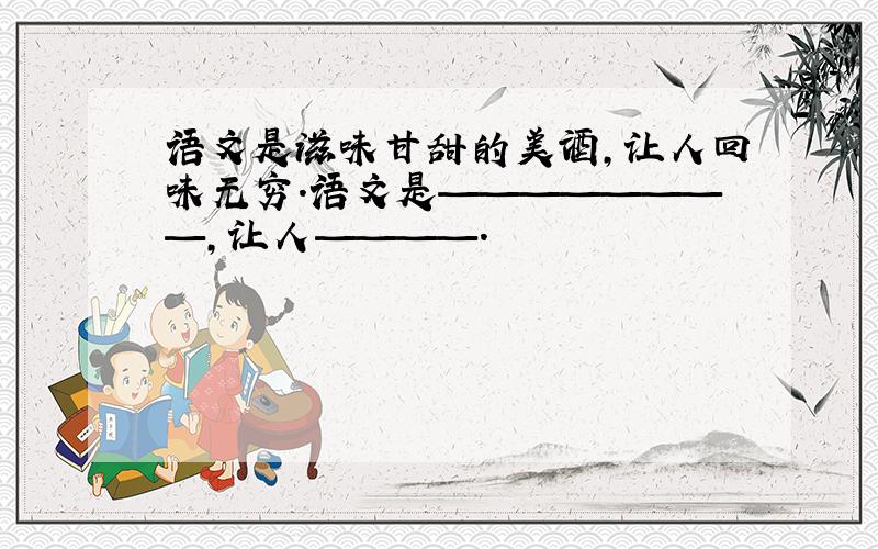 语文是滋味甘甜的美酒,让人回味无穷.语文是————————,让人————.