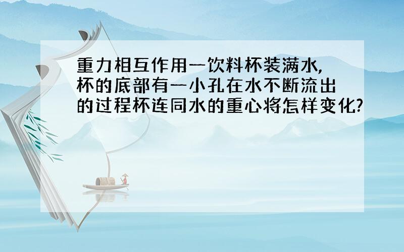 重力相互作用一饮料杯装满水,杯的底部有一小孔在水不断流出的过程杯连同水的重心将怎样变化?