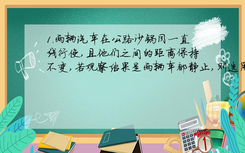 1.两辆汽车在公路沙锅同一直线行使,且他们之间的距离保持不变,若观察结果是两辆车都静止,则选用的参考系,必定是其中的一辆