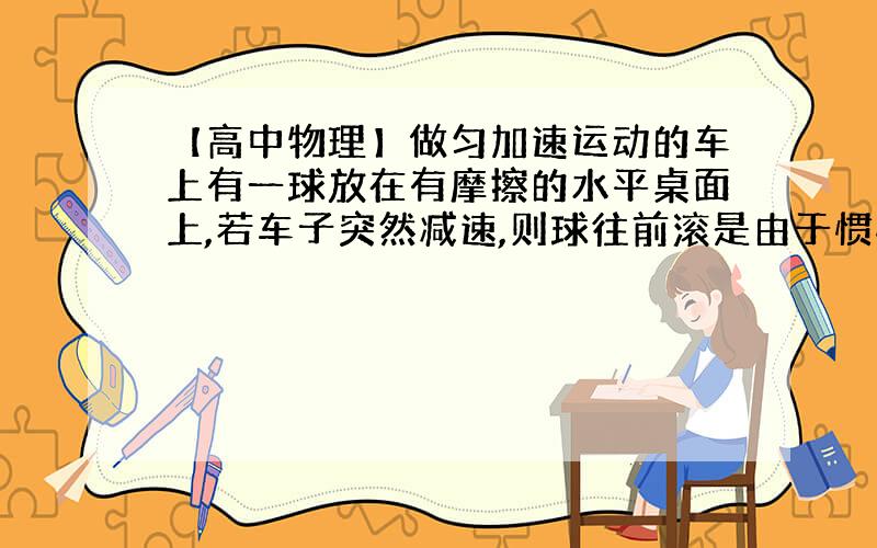 【高中物理】做匀加速运动的车上有一球放在有摩擦的水平桌面上,若车子突然减速,则球往前滚是由于惯性,还是摩擦力?