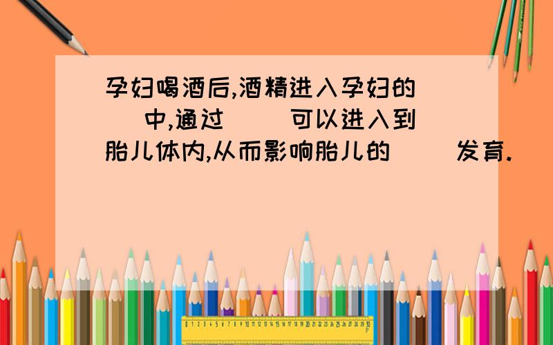 孕妇喝酒后,酒精进入孕妇的（ ）中,通过（ ）可以进入到胎儿体内,从而影响胎儿的（ ）发育.