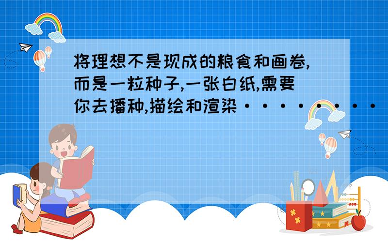 将理想不是现成的粮食和画卷,而是一粒种子,一张白纸,需要你去播种,描绘和渲染·········改成