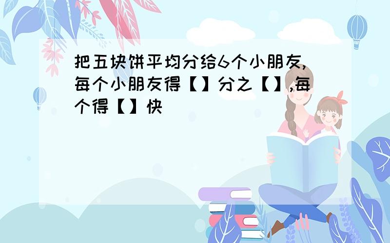 把五块饼平均分给6个小朋友,每个小朋友得【】分之【】,每个得【】快