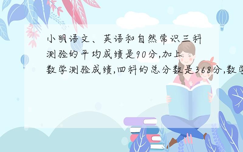 小明语文、英语和自然常识三科测验的平均成绩是90分,加上数学测验成绩,四科的总分数是368分,数学成绩是多少分?怎么计算