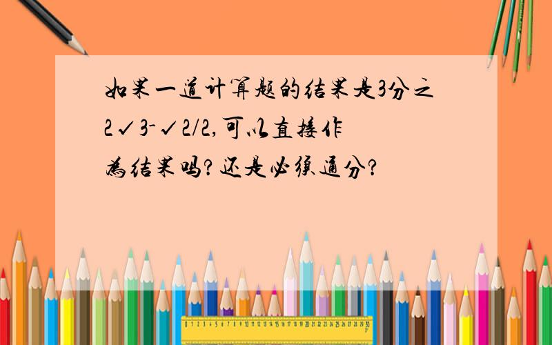 如果一道计算题的结果是3分之2√3-√2/2,可以直接作为结果吗?还是必须通分?