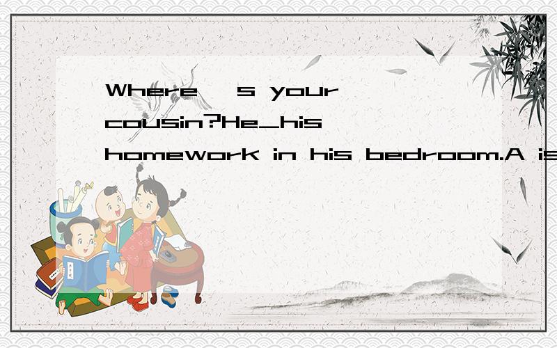 Where 's your cousin?He_his homework in his bedroom.A is doi