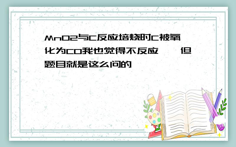 MnO2与C反应培烧时C被氧化为CO我也觉得不反应……但题目就是这么问的……