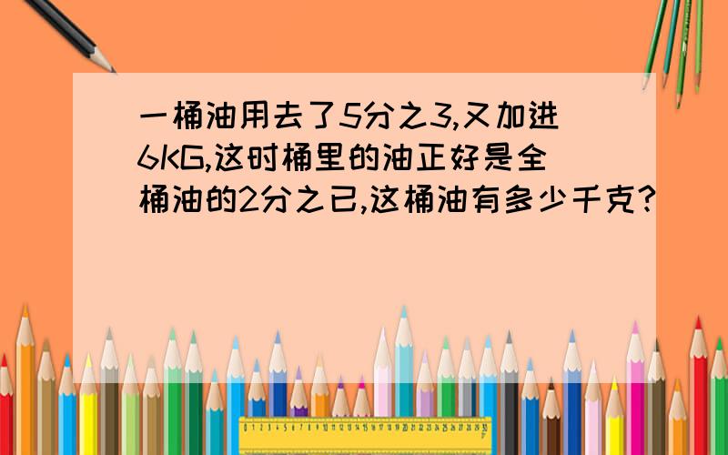 一桶油用去了5分之3,又加进6KG,这时桶里的油正好是全桶油的2分之已,这桶油有多少千克?