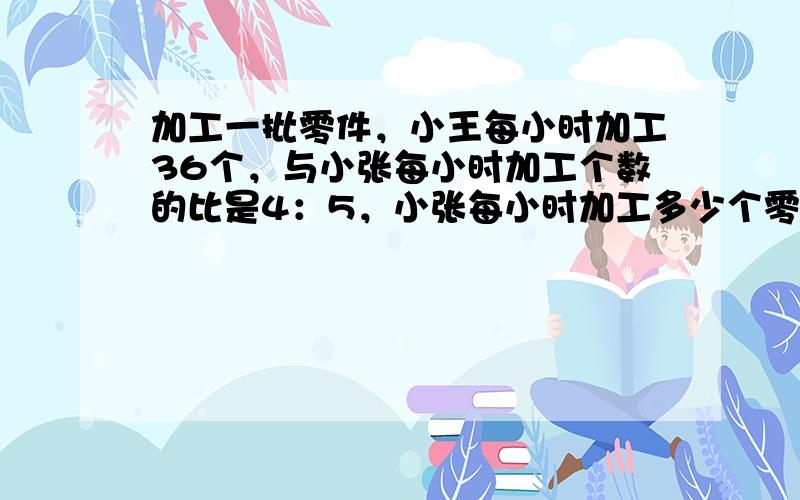 加工一批零件，小王每小时加工36个，与小张每小时加工个数的比是4：5，小张每小时加工多少个零件？