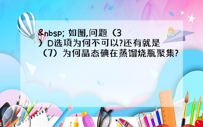   如图,问题（3）D选项为何不可以?还有就是（7）为何晶态碘在蒸馏烧瓶聚集?