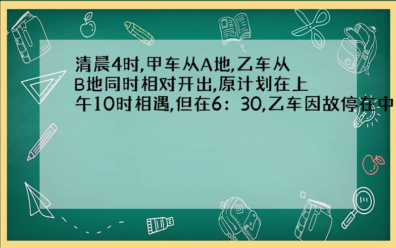 清晨4时,甲车从A地,乙车从B地同时相对开出,原计划在上午10时相遇,但在6：30,乙车因故停在中