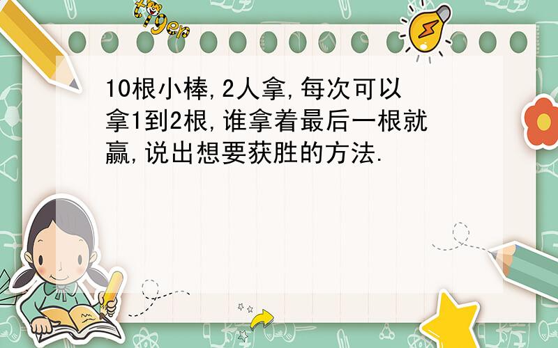 10根小棒,2人拿,每次可以拿1到2根,谁拿着最后一根就赢,说出想要获胜的方法.