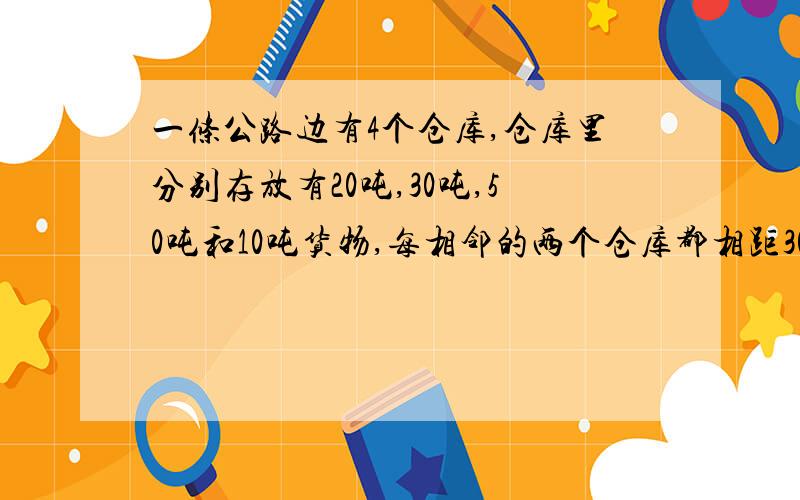 一条公路边有4个仓库,仓库里分别存放有20吨,30吨,50吨和10吨货物,每相邻的两个仓库都相距30千米,