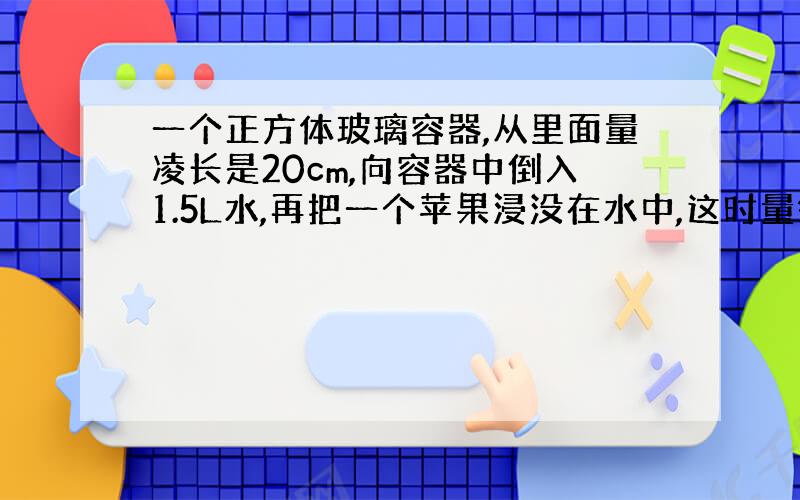 一个正方体玻璃容器,从里面量凌长是20cm,向容器中倒入1.5L水,再把一个苹果浸没在水中,这时量得容器内