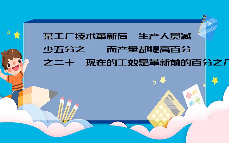 某工厂技术革新后,生产人员减少五分之一,而产量却提高百分之二十,现在的工效是革新前的百分之几?