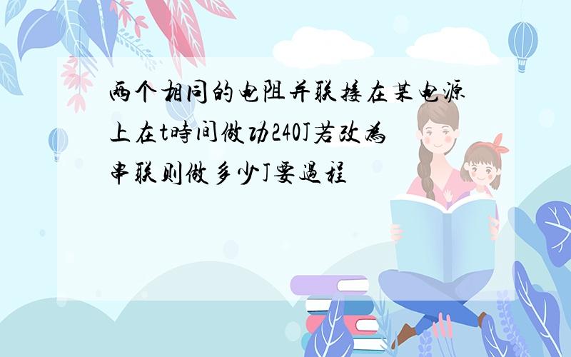 两个相同的电阻并联接在某电源上在t时间做功240J若改为串联则做多少J要过程