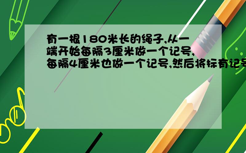 有一根180米长的绳子,从一端开始每隔3厘米做一个记号,每隔4厘米也做一个记号,然后将标有记号的地方剪断