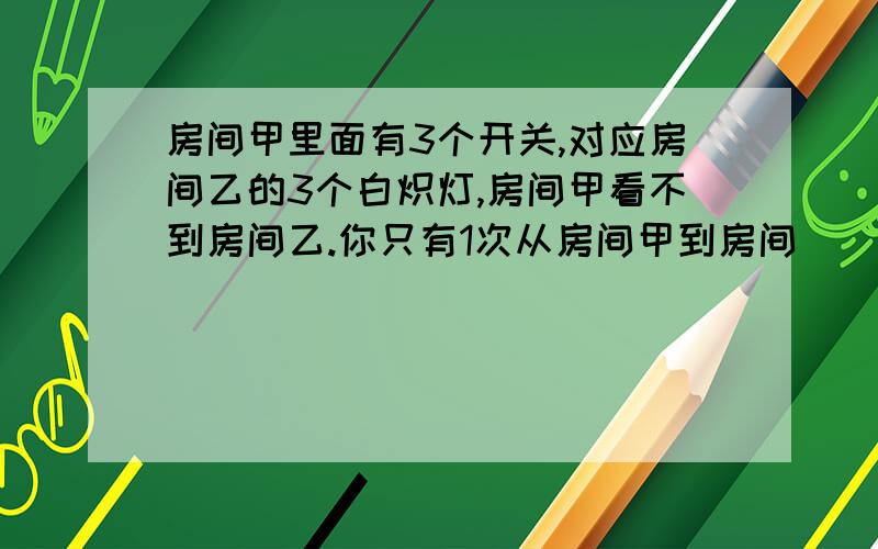 房间甲里面有3个开关,对应房间乙的3个白炽灯,房间甲看不到房间乙.你只有1次从房间甲到房间