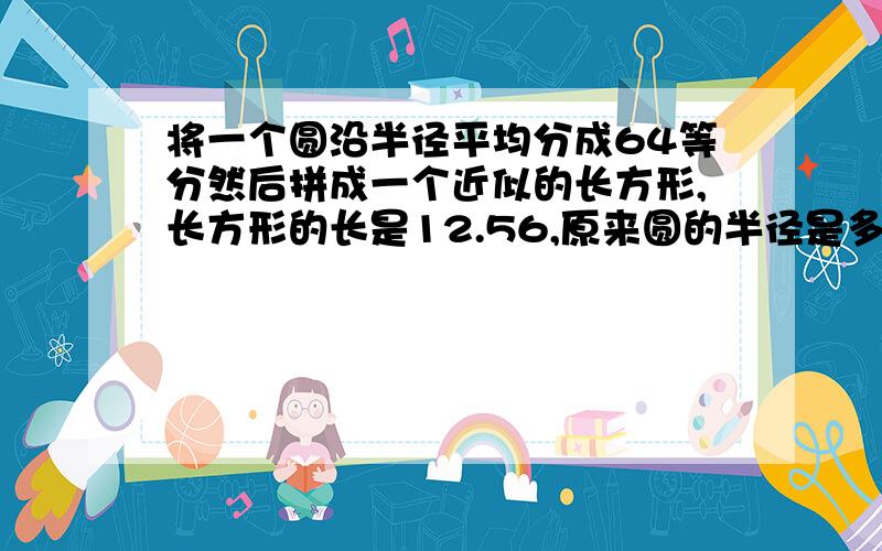 将一个圆沿半径平均分成64等分然后拼成一个近似的长方形,长方形的长是12.56,原来圆的半径是多少厘米