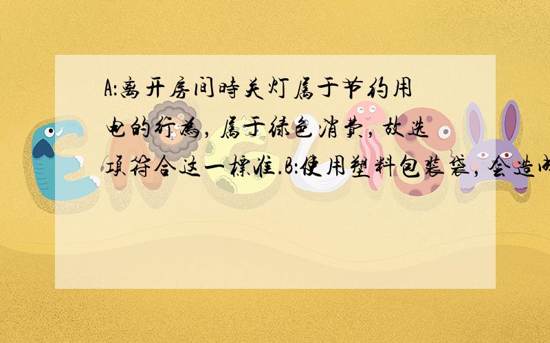 A：离开房间时关灯属于节约用电的行为，属于绿色消费，故选项符合这一标准．B：使用塑料包装袋，会造成白色污染，拒