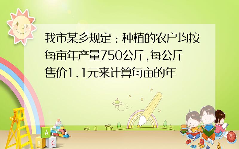 我市某乡规定：种植的农户均按每亩年产量750公斤,每公斤售价1.1元来计算每亩的年