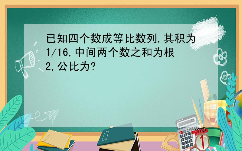 已知四个数成等比数列,其积为1/16,中间两个数之和为根2,公比为?