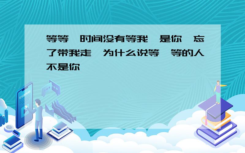 等等,时间没有等我,是你,忘了带我走,为什么说等一等的人不是你