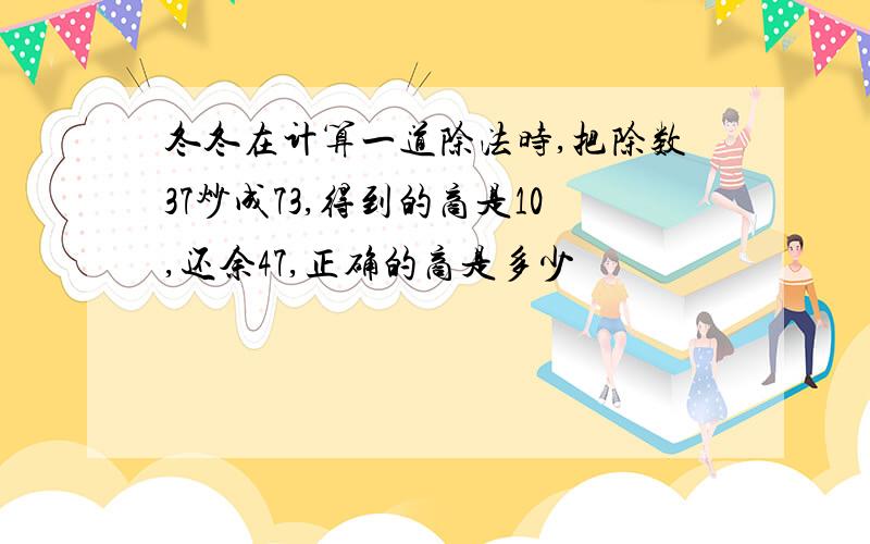 冬冬在计算一道除法时,把除数37炒成73,得到的商是10,还余47,正确的商是多少