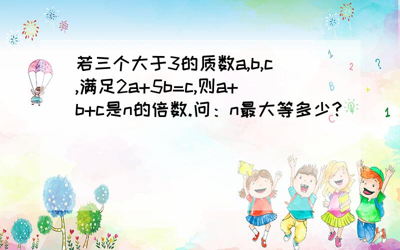 若三个大于3的质数a,b,c,满足2a+5b=c,则a+b+c是n的倍数.问：n最大等多少?