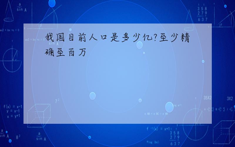 我国目前人口是多少亿?至少精确至百万