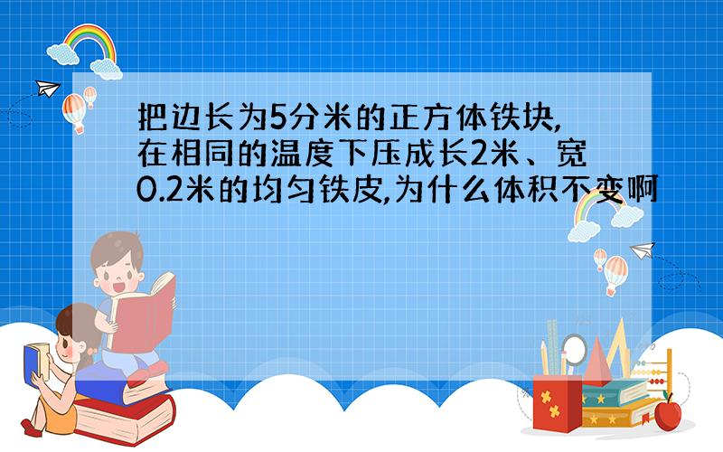 把边长为5分米的正方体铁块,在相同的温度下压成长2米、宽0.2米的均匀铁皮,为什么体积不变啊