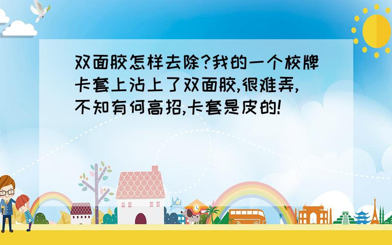 双面胶怎样去除?我的一个校牌卡套上沾上了双面胶,很难弄,不知有何高招,卡套是皮的!